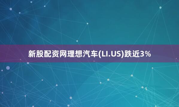 新股配资网理想汽车(LI.US)跌近3%