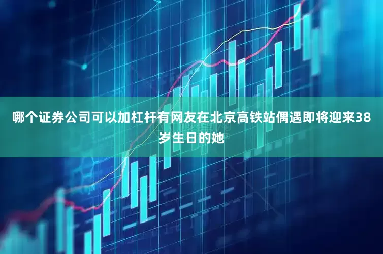 哪个证券公司可以加杠杆有网友在北京高铁站偶遇即将迎来38岁生日的她